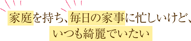 家庭を持ち、毎日の家事に忙しいけど、いつも綺麗でいたい